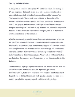 Page 82
Learn Herbal
You Pay for What You Get
A final point to consider is the price. We all have to watch our money, so
it’s not surprising that you’ll be apt to go after an economically priced
essential oil, especially if the label says good things like “organic” or
“therapeutic grade.” Yet price is a big indicator in the quality of the
product. Reputable vendors spend a lot of time and money locating high-
quality oils, paying fees to test the oils and providing free or low-cost
samples upon request. They have to pay more for the product to begin with
because of the harvest and distillation techniques, and all of these costs
will be passed down to the consumer.
Also, be cautious about suppliers that charge the same amount of money
for all of their essential oils. Basic citrus oils are the least expensive, and
high-quality patchouli will cost more than eucalyptus. It’s also best to work
with companies that sell essential oils for aromatherapy and therapeutic
uses only. Vendors that work with the perfumery or food and beverage
industries often re-distill their products. Always ask about the distillation
methods that the company uses if you choose to buy from a vendor in this
industry.
There are many high-quality essential oils on the market that are pure and
will offer endless therapeutic benefits. If possible, get a solid
recommendation, but also be sure to do your own research to be a smart
buyer. It can be difficult to separate high-quality essential oils from poor-
quality ones, but the signs are usually right there in front of us.
 
