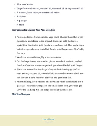 Page 88
Learn Herbal
Aloe vera leaves
Grapefruit seed extract, coconut oil, vitamin E oil or any essential oil
A blender, hand mixer, or mortar and pestle
A strainer
A glass jar
A knife
Instructions for Making Your Aloe Vera Gel:
1. Pick some leaves from your aloe vera plant. Choose those that are in
the middle and closer to the ground. Once cut, hold the leaves
upright for 15 minutes until the dark resin flows out. This might cause
irritation, so make sure that all of the dark stuff comes out. Don’t skip
this step.
2. Wash the leaves thoroughly with clean water.
3. Cut the large leaves into smaller pieces to make it easier to peel off
the skin. Once the leaves are peeled, you should be left with the gel.
4. Blend the aloe with a few drops of any of the following: grapefruit
seed extract, coconut oil, vitamin E oil, or any other essential oil. You
can also use a hand mixer or a mortar and pestle for this.
5. After blending, use a strainer or a sieve and strain the mixture into a
glass jar. This will help separate the small fibers from your aloe gel.
Cover the jar. Keep it in the fridge to extend the shelf life.
Aloe Vera Shampoo
 