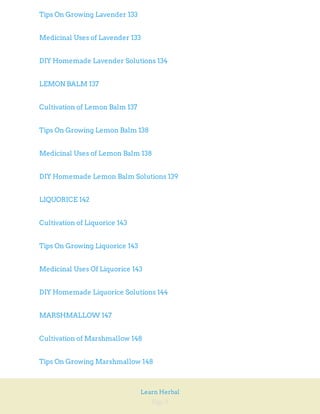 Page 8
Learn Herbal
Tips On Growing Lavender 133
Medicinal Uses of Lavender 133
DIY Homemade Lavender Solutions 134
LEMON BALM 137
Cultivation of Lemon Balm 137
Tips On Growing Lemon Balm 138
Medicinal Uses of Lemon Balm 138
DIY Homemade Lemon Balm Solutions 139
LIQUORICE 142
Cultivation of Liquorice 143
Tips On Growing Liquorice 143
Medicinal Uses Of Liquorice 143
DIY Homemade Liquorice Solutions 144
MARSHMALLOW 147
Cultivation of Marshmallow 148
Tips On Growing Marshmallow 148
 