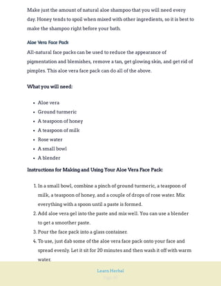 Page 90
Learn Herbal
Make just the amount of natural aloe shampoo that you will need every
day. Honey tends to spoil when mixed with other ingredients, so it is best to
make the shampoo right before your bath.
Aloe Vera Face Pack
All-natural face packs can be used to reduce the appearance of
pigmentation and blemishes, remove a tan, get glowing skin, and get rid of
pimples. This aloe vera face pack can do all of the above.
What you will need:
Aloe vera
Ground turmeric
A teaspoon of honey
A teaspoon of milk
Rose water
A small bowl
A blender
Instructions for Making and Using Your Aloe Vera Face Pack:
1. In a small bowl, combine a pinch of ground turmeric, a teaspoon of
milk, a teaspoon of honey, and a couple of drops of rose water. Mix
everything with a spoon until a paste is formed.
2. Add aloe vera gel into the paste and mix well. You can use a blender
to get a smoother paste.
3. Pour the face pack into a glass container.
4. To use, just dab some of the aloe vera face pack onto your face and
spread evenly. Let it sit for 20 minutes and then wash it off with warm
water.
 