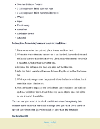 Page 95
Learn Herbal
20 dried hibiscus flowers
3 tablespoons of dried burdock root
3 tablespoons of dried marshmallow root
Water
A pot
Plastic wrap
A strainer
A squeeze bottle
A funnel
Instructions for making burdock leave-on conditioner:
1. Pour some water in a pot and place it over medium heat.
2. When the water starts to simmer or is on low boil, lower the heat and
then add the dried hibiscus flowers. Let the flowers simmer for about
5 minutes. Avoid letting the water boil.
3. Remove the pot from the heat and pick out the flowers.
4. Add the dried marshmallow root followed by the dried burdock root.
Stir.
5. With a plastic wrap, cover the pot and allow the herbs to infuse. Let it
stand for about 15 minutes.
6. Use a strainer to separate the liquid from the remains of the burdock
and marshmallow roots. Pour it directly into a plastic squeeze bottle
or use a funnel if available.
You can use your natural burdock conditioner after shampooing. Just
squeeze some into your hand and massage onto your hair. Use a comb to
spread the conditioner. Leave it on and let your hair dry naturally.
Burdock Root Oil
 