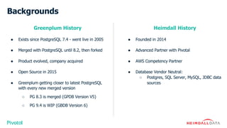 Backgrounds
Greenplum History
● Exists since PostgreSQL 7.4 - went live in 2005
● Merged with PostgreSQL until 8.2, then forked
● Product evolved, company acquired
● Open Source in 2015
● Greenplum getting closer to latest PostgreSQL
with every new merged version
○ PG 8.3 is merged (GPDB Version V5)
○ PG 9.4 is WIP (GBDB Version 6)
Heimdall History
● Founded in 2014
● Advanced Partner with Pivotal
● AWS Competency Partner
● Database Vendor Neutral:
○ Postgres, SQL Server, MySQL, JDBC data
sources
 