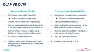OLAP VS OLTP
Analytics-based (OLAP)
● High latency, many reads, less writes
● Bulk ETL operations, complex queries
● Calculate Results across very large datasets
● Most are purposely built to scale (and expand)
to many nodes with replication and HA built in.
● Optimizer should evaluate best plan using
statistics for more complex analytical queries
● SLA’s are not sub-second/minute
● Caching or materialized views typically is not
leveraged due to inherent nature of deep/wide
analytical queries
Transactional-based (OLTP)
● Low Latency, memory intensive operations
● Singleton ETL operations including DML
● Typically targeted data retrieval
● Scale has limitations and expensive – single
node for OTLP purposes (Postgres)
● Optimizer does not need to be intelligent as
most queries are single threaded
● SLA’s are typically sub-second
● Caching utilized heavily for SLA
 