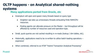 OLTP happens - on Analytical shared-nothing
systems
Many applications ported from Oracle, etc
● Greenplum will open and spawn many threads based on query type
● Singleton ops take up unnecessary threads exhausting finite RAM/CPU
resources.
● Pooling agents can alleviate pressure on the Master – but throughput will be
affected by number of resources used and operation type.
● Small, quick queries are not cached resulting in re-reads (lookup / dim tables, etc).
● Historically, applications need to be re-written to utilize batch loading operations –
expensive!
● When combined, referred to as HTAP “Hybrid Transaction Analytical Processing”
 