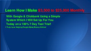 Learn How I Make $3,500 to $25,000 Monthly
With Google & Clickbank Using a Simple
System Which I Will Set Up For You
Today on a 100% 7 Day Test Trial!
I Truly Love Helping People Make Money Online!
 