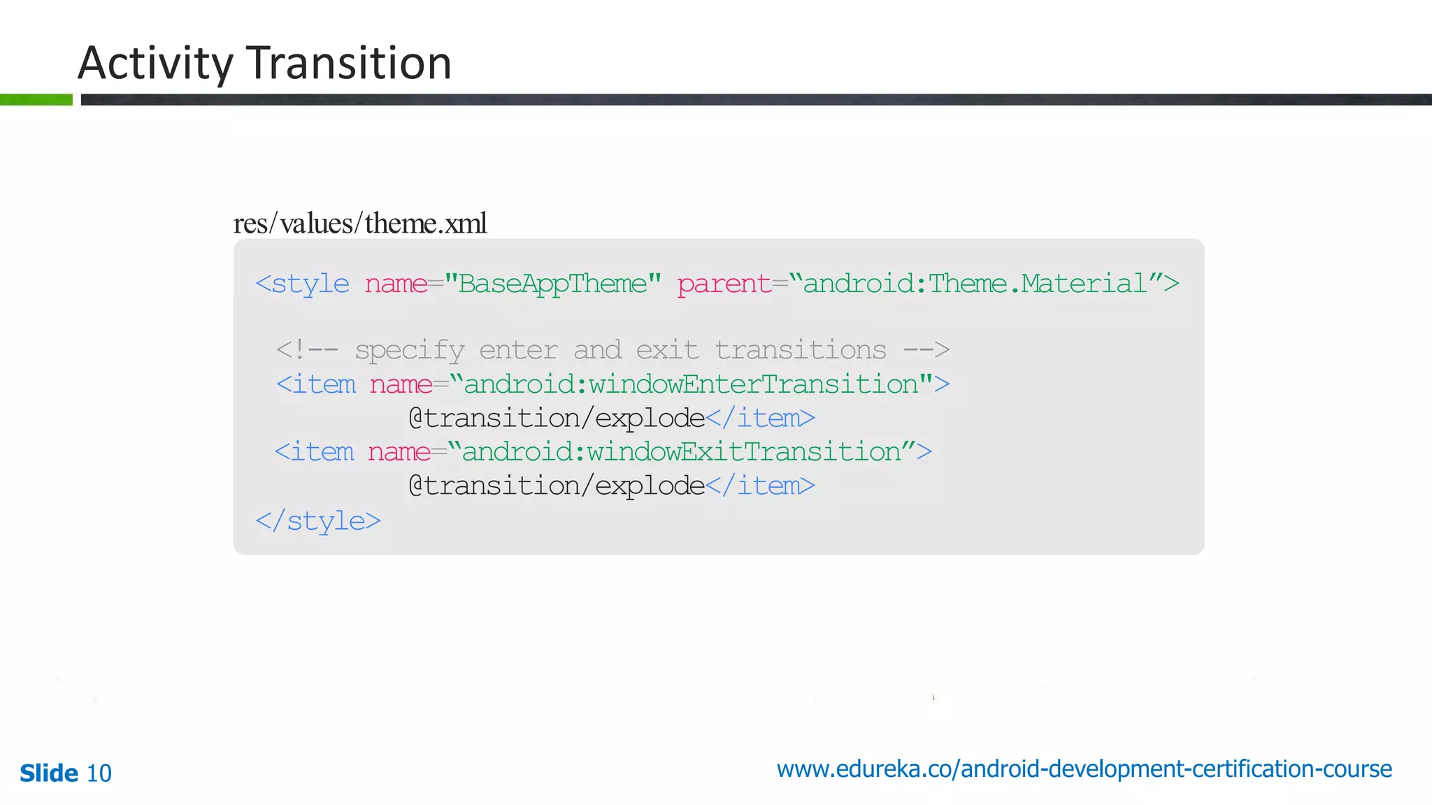 Slide 10 www.edureka.co/android-development-certification-course res/values/theme.xml <style name="BaseAppTheme" parent=“android:Theme.Material”> <!-- specify enter and exit transitions --> <item name=“android:windowEnterTransition"> @transition/explode</item> <item name=“android:windowExitTransition”> @transition/explode</item> </style> Activity Transition 