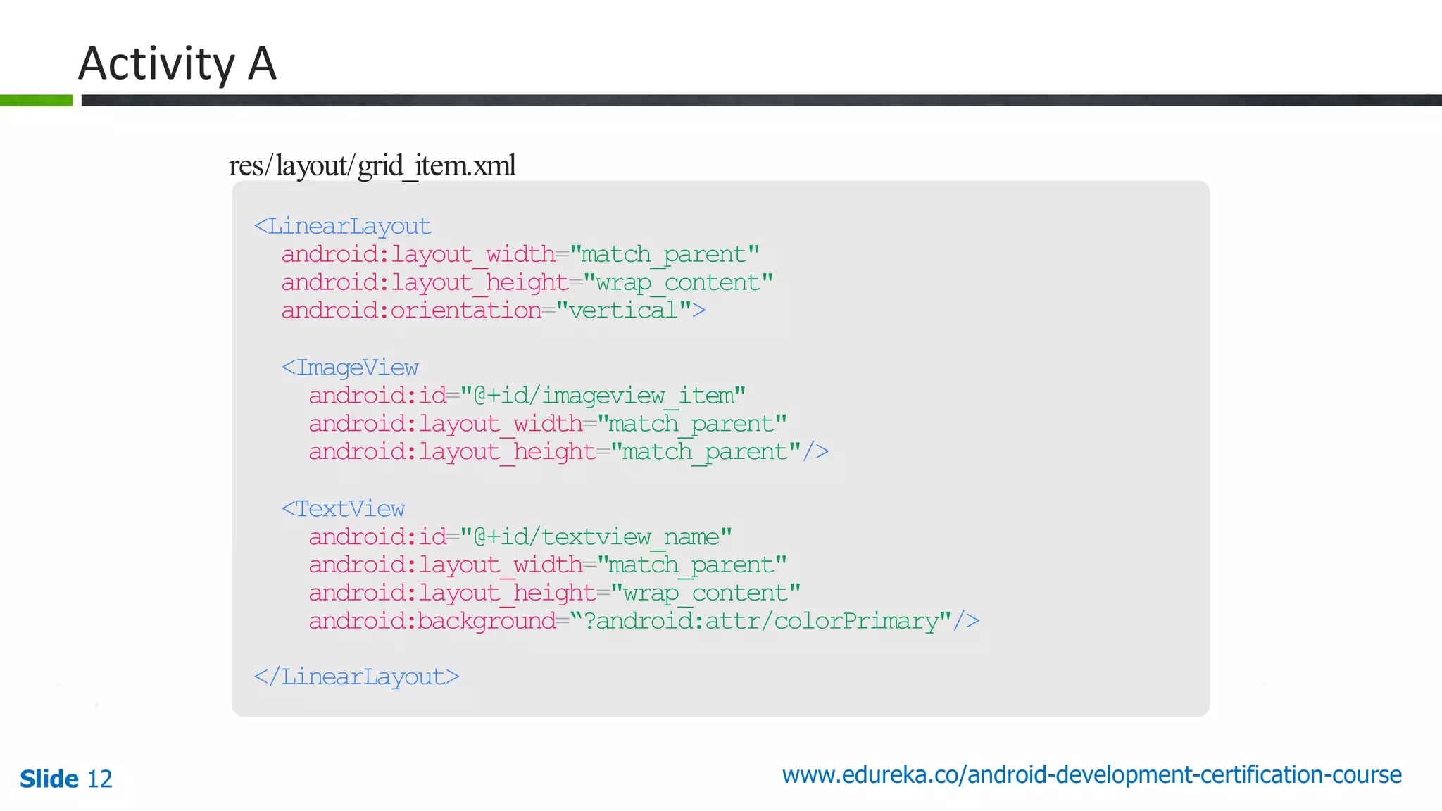 Slide 12 www.edureka.co/android-development-certification-course res/layout/grid_item.xml <LinearLayout android:layout_width="match_parent" android:layout_height="wrap_content" android:orientation="vertical"> <ImageView android:id="@+id/imageview_item" android:layout_width="match_parent" android:layout_height="match_parent"/> <TextView android:id="@+id/textview_name" android:layout_width="match_parent" android:layout_height="wrap_content" android:background=“?android:attr/colorPrimary"/> </LinearLayout> Activity A 