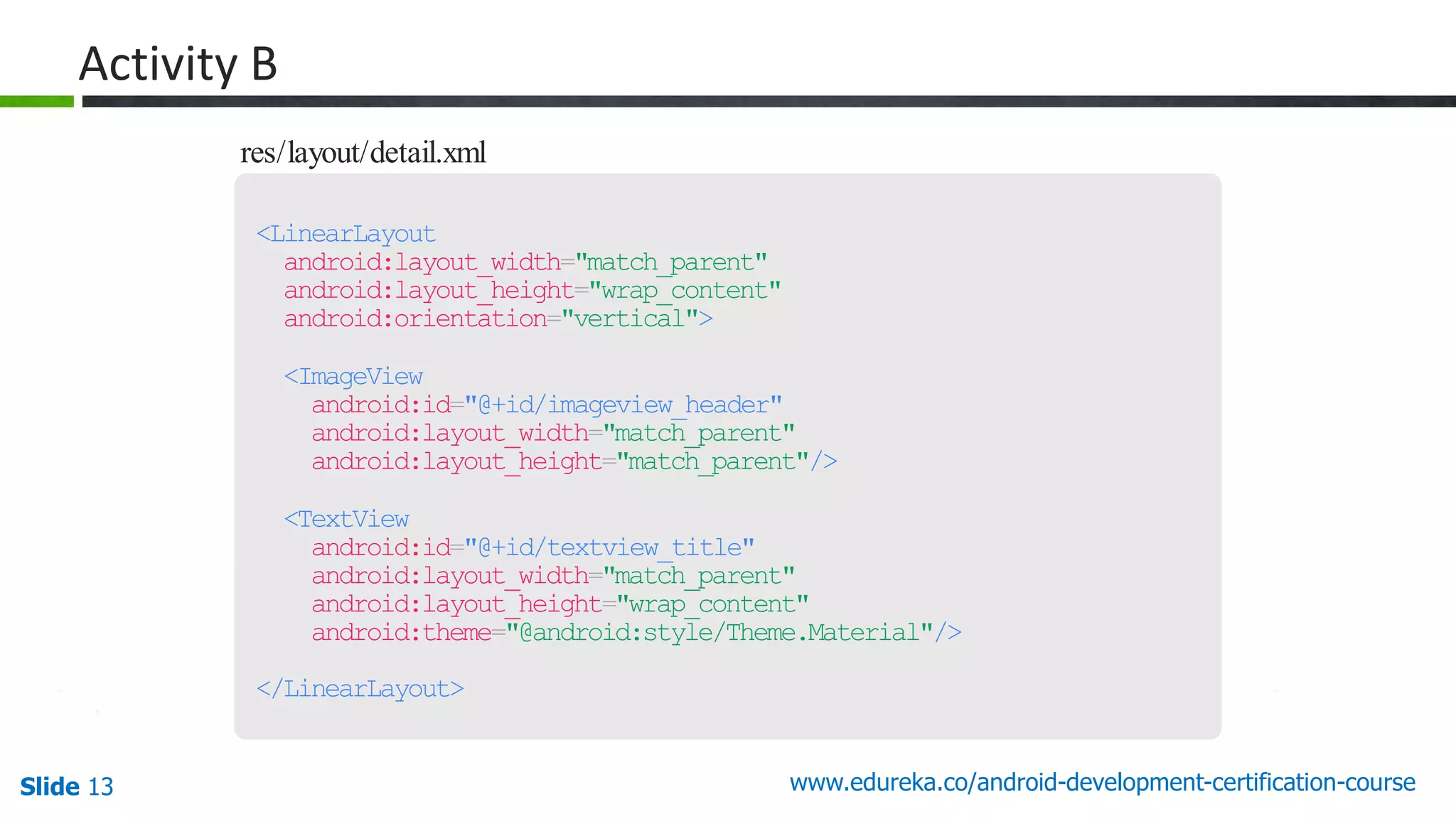 Slide 13 www.edureka.co/android-development-certification-course res/layout/detail.xml <LinearLayout android:layout_width="match_parent" android:layout_height="wrap_content" android:orientation="vertical"> <ImageView android:id="@+id/imageview_header" android:layout_width="match_parent" android:layout_height="match_parent"/> <TextView android:id="@+id/textview_title" android:layout_width="match_parent" android:layout_height="wrap_content" android:theme="@android:style/Theme.Material"/> </LinearLayout> Activity B 