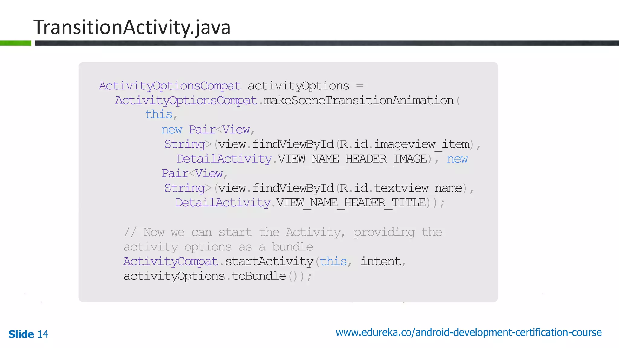 Slide 14 www.edureka.co/android-development-certification-course 46 ActivityOptionsCompat activityOptions = ActivityOptionsCompat.makeSceneTransitionAnimation( this, new Pair<View, String>(view.findViewById(R.id.imageview_item), DetailActivity.VIEW_NAME_HEADER_IMAGE), new Pair<View, String>(view.findViewById(R.id.textview_name), DetailActivity.VIEW_NAME_HEADER_TITLE)); // Now we can start the Activity, providing the activity options as a bundle ActivityCompat.startActivity(this, intent, activityOptions.toBundle()); TransitionActivity.java 