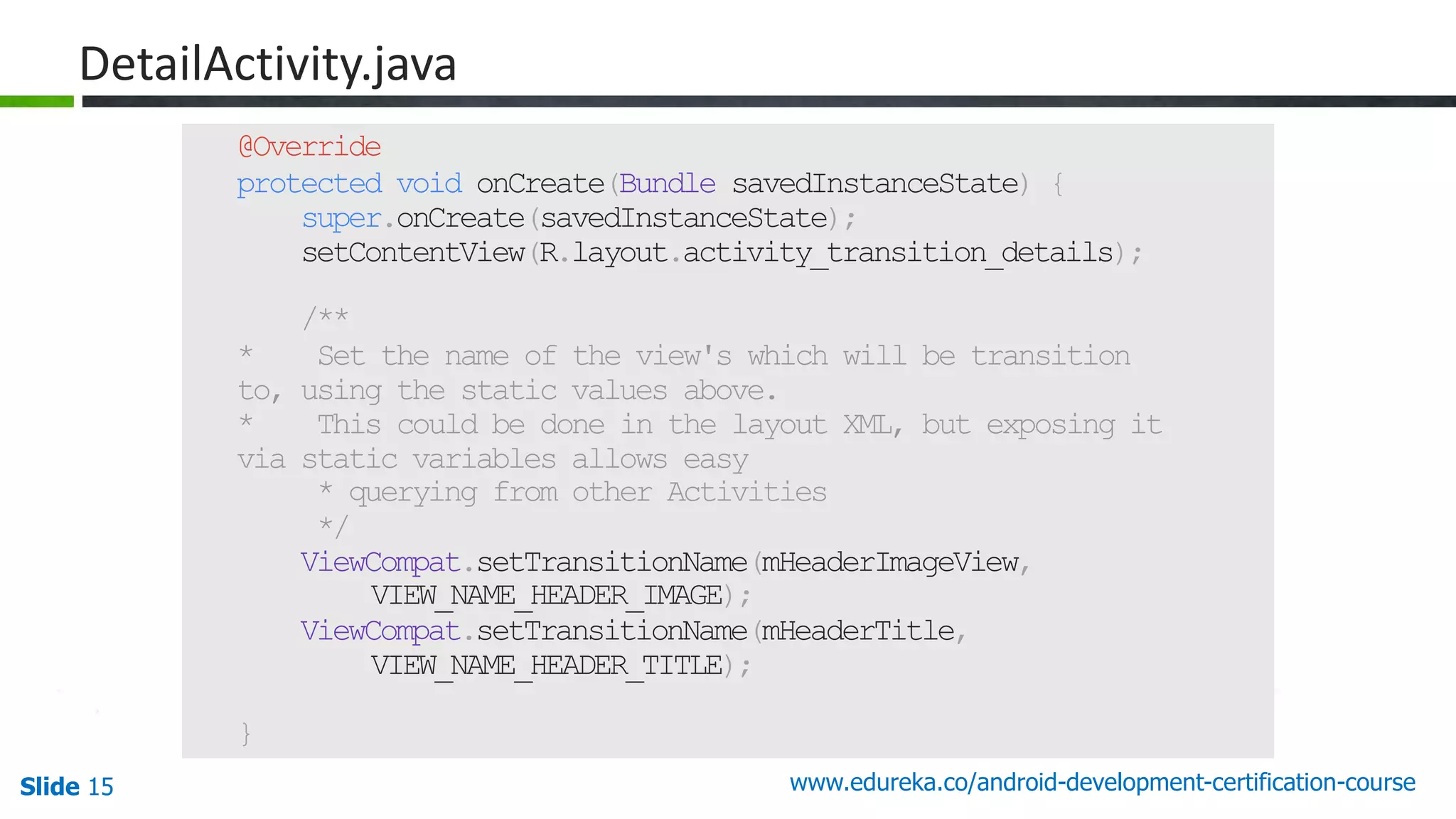 Slide 15 www.edureka.co/android-development-certification-course 47 @Override protected void onCreate(Bundle savedInstanceState) { super.onCreate(savedInstanceState); setContentView(R.layout.activity_transition_details); /** * Set the name of the view's which will be transition to, using the static values above. * This could be done in the layout XML, but exposing it via static variables allows easy * querying from other Activities */ ViewCompat.setTransitionName(mHeaderImageView, VIEW_NAME_HEADER_IMAGE); ViewCompat.setTransitionName(mHeaderTitle, VIEW_NAME_HEADER_TITLE); } DetailActivity.java 
