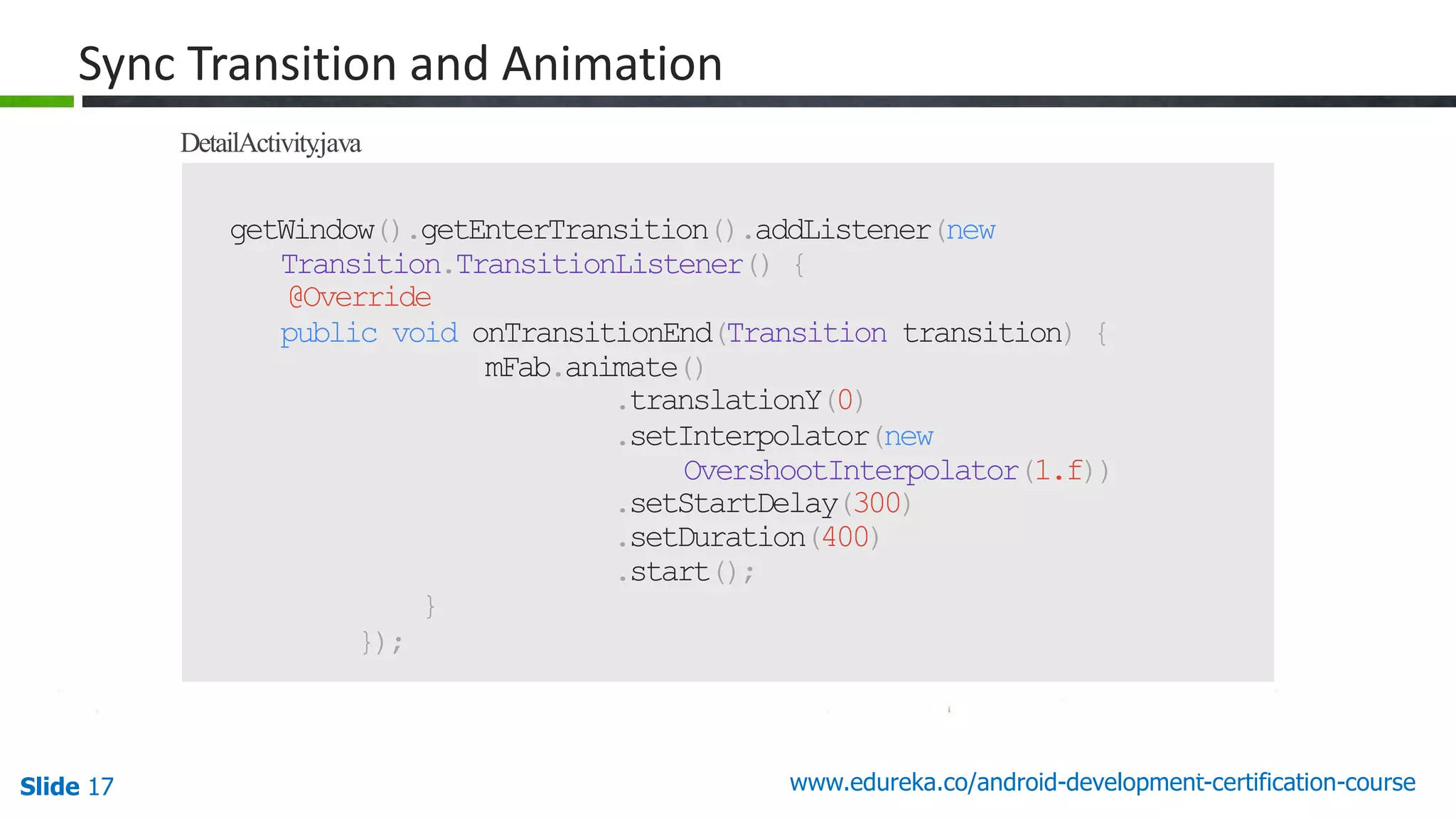 Slide 17 www.edureka.co/android-development-certification-course 50 getWindow().getEnterTransition().addListener(new Transition.TransitionListener() { @Override public void onTransitionEnd(Transition transition) { mFab.animate() .translationY(0) .setInterpolator(new OvershootInterpolator(1.f)) .setStartDelay(300) .setDuration(400) .start(); } }); Sync Transition and Animation DetailActivity.java 