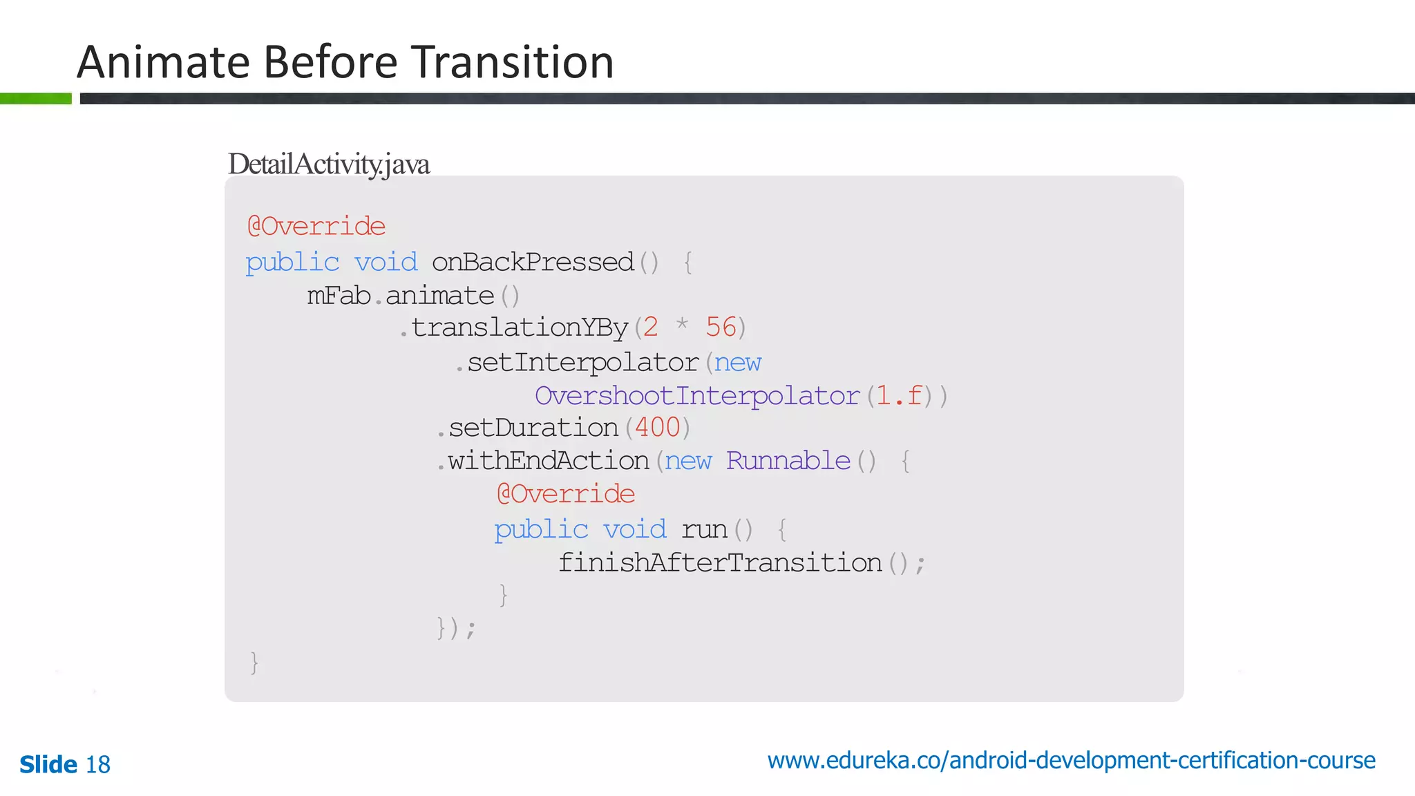 Slide 18 www.edureka.co/android-development-certification-course DetailActivity.java @Override public void onBackPressed() { mFab.animate() .translationYBy(2 * 56) .setInterpolator(new OvershootInterpolator(1.f)) .setDuration(400) .withEndAction(new Runnable() { @Override public void run() { finishAfterTransition(); } }); } Animate Before Transition 