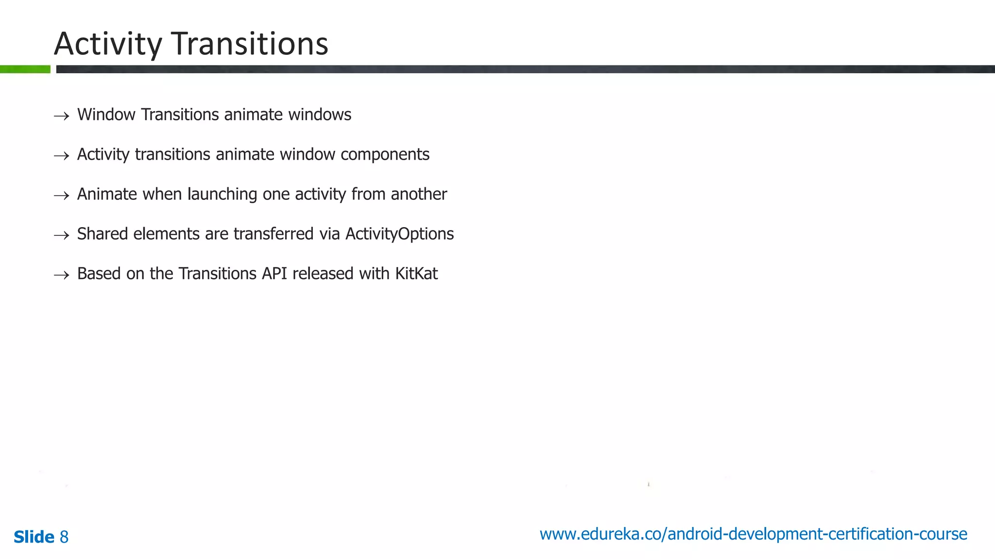Slide 8 www.edureka.co/android-development-certification-course 40 Activity Transitions  Window Transitions animate windows  Activity transitions animate window components  Animate when launching one activity from another  Shared elements are transferred via ActivityOptions  Based on the Transitions API released with KitKat 