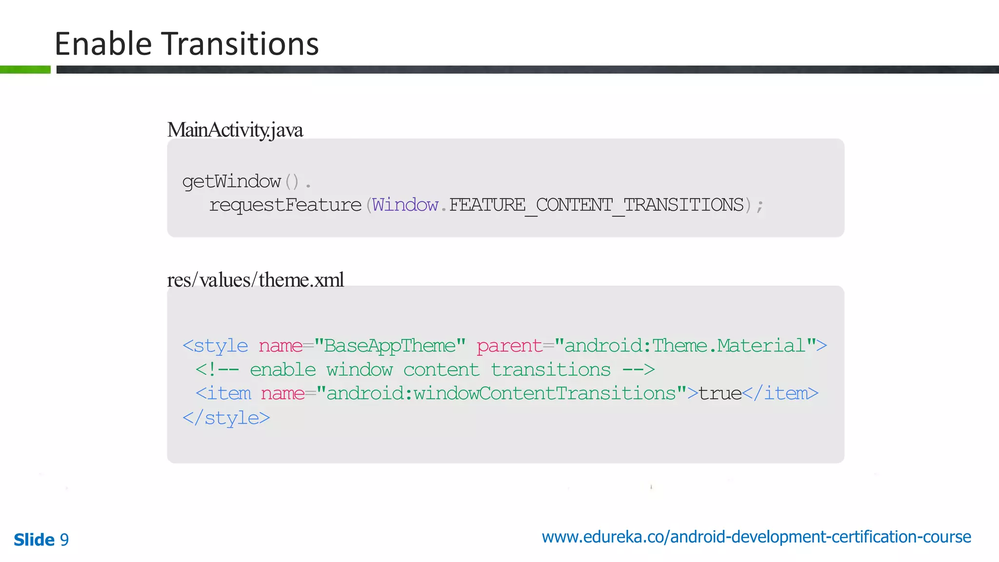 Slide 9 www.edureka.co/android-development-certification-course MainActivity.java getWindow(). requestFeature(Window.FEATURE_CONTENT_TRANSITIONS); res/values/theme.xml <style name="BaseAppTheme" parent="android:Theme.Material"> <!-- enable window content transitions --> <item name="android:windowContentTransitions">true</item> </style> Enable Transitions 