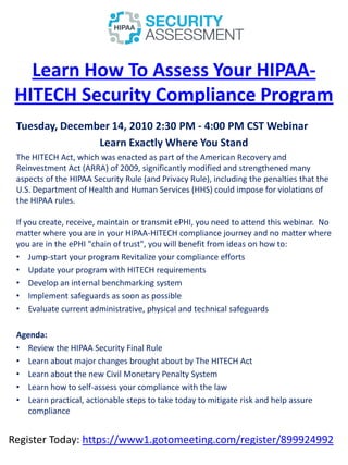 Learn How To Assess Your HIPAA-
 HITECH Security Compliance Program
 Tuesday, December 14, 2010 2:30 PM - 4:00 PM CST Webinar
                Learn Exactly Where You Stand
 The HITECH Act, which was enacted as part of the American Recovery and
 Reinvestment Act (ARRA) of 2009, significantly modified and strengthened many
 aspects of the HIPAA Security Rule (and Privacy Rule), including the penalties that the
 U.S. Department of Health and Human Services (HHS) could impose for violations of
 the HIPAA rules.

 If you create, receive, maintain or transmit ePHI, you need to attend this webinar. No
 matter where you are in your HIPAA-HITECH compliance journey and no matter where
 you are in the ePHI "chain of trust", you will benefit from ideas on how to:
 • Jump-start your program Revitalize your compliance efforts
 • Update your program with HITECH requirements
 • Develop an internal benchmarking system
 • Implement safeguards as soon as possible
 • Evaluate current administrative, physical and technical safeguards

 Agenda:
 • Review the HIPAA Security Final Rule
 • Learn about major changes brought about by The HITECH Act
 • Learn about the new Civil Monetary Penalty System
 • Learn how to self-assess your compliance with the law
 • Learn practical, actionable steps to take today to mitigate risk and help assure
   compliance


Register Today: https://www1.gotomeeting.com/register/899924992
 