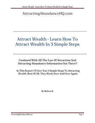 Attract Wealth - Learn How To Attract Wealth In 3 Simple Steps


             AttractingAbundanceHQ.com




     Attract Wealth - Learn How To
    Attract Wealth In 3 Simple Steps


        Confused With All The Law Of Attraction And
       Attracting Abundance Information Out There?

      In This Report I’ll Give You 3 Simple Steps To Attracting
        Wealth. Best Of All, They Work Over And Over Again.




                                   By Rishan B.




AttractingAbundanceHQ.com                                                    Page 1
 