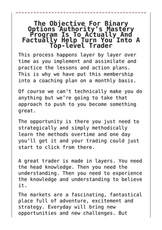 The Objective For Binary
Options Authority’s Mastery
Program Is To Actually And
Factually Help Turn You Into A
Top-level Trader
This process happens layer by layer over
time as you implement and assimilate and
practice the lessons and action plans.
This is why we have put this membership
into a coaching plan on a monthly basis.
Of course we can’t technically make you do
anything but we’re going to take that
approach to push to you become something
great.
The opportunity is there you just need to
strategically and simply methodically
learn the methods overtime and one day
you’ll get it and your trading could just
start to click from there.
A great trader is made in layers. You need
the head knowledge. Then you need the
understanding. Then you need to experience
the knowledge and understanding to believe
it.
The markets are a fascinating, fantastical
place full of adventure, excitement and
strategy. Everyday will bring new
opportunities and new challenges. But
 