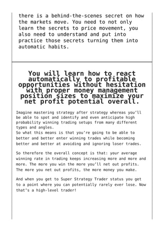 there is a behind-the-scenes secret on how
the markets move. You need to not only
learn the secrets to price movement, you
also need to understand and put into
practice those secrets turning them into
automatic habits.
You will learn how to react
automatically to profitable
opportunities without hesitation
with proper money management
position sizes to maximize your
net profit potential overall.
Imagine mastering strategy after strategy whereas you’ll
be able to spot and identify and even anticipate high
probability winning trading setups from many different
types and angles.
So what this means is that you’re going to be able to
better and better enter winning trades while becoming
better and better at avoiding and ignoring loser trades.
So therefore the overall concept is that: your average
winning rate in trading keeps increasing more and more and
more. The more you win the more you’ll net out profits.
The more you net out profits, the more money you make.
And when you get to Super Strategy Trader status you get
to a point where you can potentially rarely ever lose. Now
that’s a high-level trader!
 