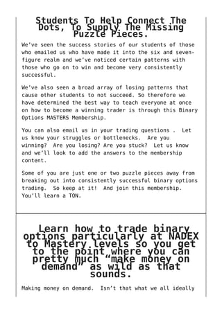 Students To Help Connect The
Dots, To Supply The Missing
Puzzle Pieces.
We’ve seen the success stories of our students of those
who emailed us who have made it into the six and seven-
figure realm and we’ve noticed certain patterns with
those who go on to win and become very consistently
successful.
We’ve also seen a broad array of losing patterns that
cause other students to not succeed. So therefore we
have determined the best way to teach everyone at once
on how to become a winning trader is through this Binary
Options MASTERS Membership.
You can also email us in your trading questions . Let
us know your struggles or bottlenecks. Are you
winning? Are you losing? Are you stuck? Let us know
and we’ll look to add the answers to the membership
content.
Some of you are just one or two puzzle pieces away from
breaking out into consistently successful binary options
trading. So keep at it! And join this membership.
You’ll learn a TON.
Learn how to trade binary
options particularly at NADEX
to Mastery levels so you get
to the point where you can
pretty much “make money on
demand” as wild as that
sounds.
Making money on demand. Isn’t that what we all ideally
 