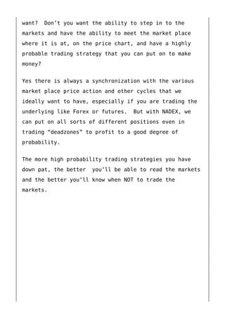 want? Don’t you want the ability to step in to the
markets and have the ability to meet the market place
where it is at, on the price chart, and have a highly
probable trading strategy that you can put on to make
money?
Yes there is always a synchronization with the various
market place price action and other cycles that we
ideally want to have, especially if you are trading the
underlying like Forex or futures. But with NADEX, we
can put on all sorts of different positions even in
trading “deadzones” to profit to a good degree of
probability.
The more high probability trading strategies you have
down pat, the better you’ll be able to read the markets
and the better you’ll know when NOT to trade the
markets.
 