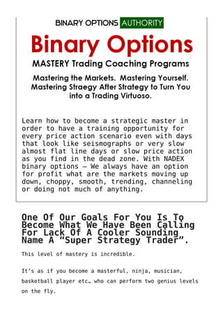 Learn how to become a strategic master in
order to have a training opportunity for
every price action scenario even with days
that look like seismographs or very slow
almost flat line days or slow price action
as you find in the dead zone. With NADEX
binary options – We always have an option
for profit what are the markets moving up
down, choppy, smooth, trending, channeling
or doing not much of anything.
One Of Our Goals For You Is To
Become What We Have Been Calling
For Lack Of A Cooler Sounding
Name A “Super Strategy Trader”.
This level of mastery is incredible.
It’s as if you become a masterful, ninja, musician,
basketball player etc… who can perform two genius levels
on the fly.
 