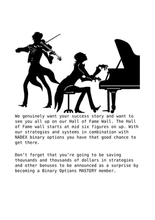 We genuinely want your success story and want to
see you all up on our Hall of Fame Wall. The Hall
of Fame wall starts at mid six figures on up. With
our strategies and systems in combination with
NADEX binary options you have that good chance to
get there.
Don’t forget that you’re going to be saving
thousands and thousands of dollars in strategies
and other bonuses to be announced as a surprise by
becoming a Binary Options MASTERY member.
 