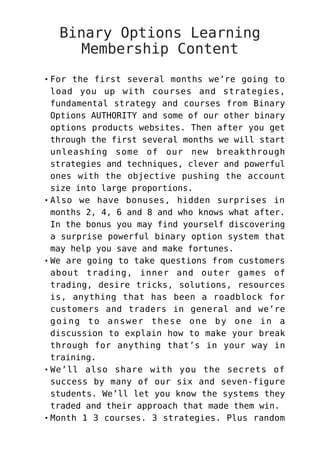 Binary Options Learning
Membership Content
For the first several months we’re going to
load you up with courses and strategies,
fundamental strategy and courses from Binary
Options AUTHORITY and some of our other binary
options products websites. Then after you get
through the first several months we will start
unleashing some of our new breakthrough
strategies and techniques, clever and powerful
ones with the objective pushing the account
size into large proportions.
Also we have bonuses, hidden surprises in
months 2, 4, 6 and 8 and who knows what after.
In the bonus you may find yourself discovering
a surprise powerful binary option system that
may help you save and make fortunes.
We are going to take questions from customers
about trading, inner and outer games of
trading, desire tricks, solutions, resources
is, anything that has been a roadblock for
customers and traders in general and we’re
going to answer these one by one in a
discussion to explain how to make your break
through for anything that’s in your way in
training.
We’ll also share with you the secrets of
success by many of our six and seven-figure
students. We’ll let you know the systems they
traded and their approach that made them win.
Month 1 3 courses. 3 strategies. Plus random
 
