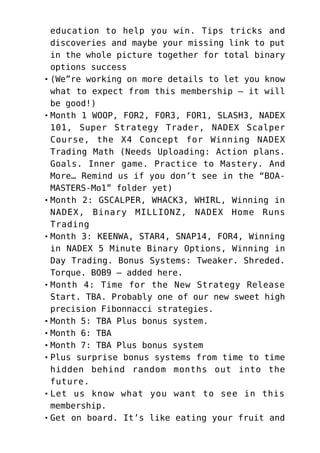 education to help you win. Tips tricks and
discoveries and maybe your missing link to put
in the whole picture together for total binary
options success
(We”re working on more details to let you know
what to expect from this membership – it will
be good!)
Month 1 WOOP, FOR2, FOR3, FOR1, SLASH3, NADEX
101, Super Strategy Trader, NADEX Scalper
Course, the X4 Concept for Winning NADEX
Trading Math (Needs Uploading: Action plans.
Goals. Inner game. Practice to Mastery. And
More… Remind us if you don’t see in the “BOA-
MASTERS-Mo1” folder yet)
Month 2: GSCALPER, WHACK3, WHIRL, Winning in
NADEX, Binary MILLIONZ, NADEX Home Runs
Trading
Month 3: KEENWA, STAR4, SNAP14, FOR4, Winning
in NADEX 5 Minute Binary Options, Winning in
Day Trading. Bonus Systems: Tweaker. Shreded.
Torque. BOB9 – added here.
Month 4: Time for the New Strategy Release
Start. TBA. Probably one of our new sweet high
precision Fibonnacci strategies.
Month 5: TBA Plus bonus system.
Month 6: TBA
Month 7: TBA Plus bonus system
Plus surprise bonus systems from time to time
hidden behind random months out into the
future.
Let us know what you want to see in this
membership.
Get on board. It’s like eating your fruit and
 