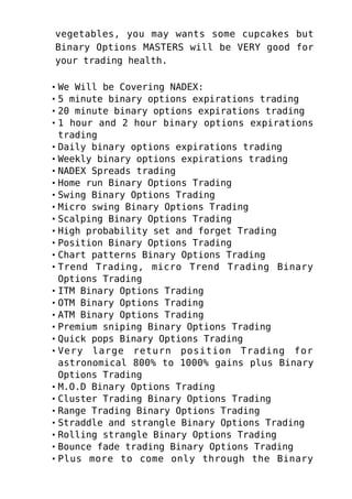 vegetables, you may wants some cupcakes but
Binary Options MASTERS will be VERY good for
your trading health.
We Will be Covering NADEX:
5 minute binary options expirations trading
20 minute binary options expirations trading
1 hour and 2 hour binary options expirations
trading
Daily binary options expirations trading
Weekly binary options expirations trading
NADEX Spreads trading
Home run Binary Options Trading
Swing Binary Options Trading
Micro swing Binary Options Trading
Scalping Binary Options Trading
High probability set and forget Trading
Position Binary Options Trading
Chart patterns Binary Options Trading
Trend Trading, micro Trend Trading Binary
Options Trading
ITM Binary Options Trading
OTM Binary Options Trading
ATM Binary Options Trading
Premium sniping Binary Options Trading
Quick pops Binary Options Trading
Very large return position Trading for
astronomical 800% to 1000% gains plus Binary
Options Trading
M.O.D Binary Options Trading
Cluster Trading Binary Options Trading
Range Trading Binary Options Trading
Straddle and strangle Binary Options Trading
Rolling strangle Binary Options Trading
Bounce fade trading Binary Options Trading
Plus more to come only through the Binary
 