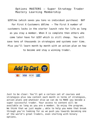 Options MASTERS – Super Strategy Trader
Mastery Learning Membership
$297/mo (which saves you tons vs individual purchase) BUT
For First X Customers $97/mo – The First X number of
customers locks in the starter launch rate for life as long
as you stay a member. When X is complete then others who
come later have for $297 which is still cheap. You will
save tens of thousands in strategies and systems over time.
Plus you’ll learn month by month with an action plan on how
to become and stay a winning trader.
Just to be clear: You’ll get a certain set of courses and
strategies plus new content each month in terms of strategies,
action plans and whatever else we can do to MAKE you become a
super successful trader. Your access to content will be
available as long as you are a member. So enjoy the program.
We think that we just maybe … able to help you make that break
through you’re looking for as we push you towards becoming one
of the world’s great traders, even starting with binary
options.
 