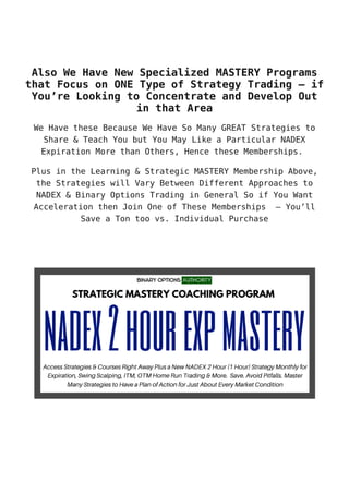 Also We Have New Specialized MASTERY Programs
that Focus on ONE Type of Strategy Trading – if
You’re Looking to Concentrate and Develop Out
in that Area
We Have these Because We Have So Many GREAT Strategies to
Share & Teach You but You May Like a Particular NADEX
Expiration More than Others, Hence these Memberships.
Plus in the Learning & Strategic MASTERY Membership Above,
the Strategies will Vary Between Different Approaches to
NADEX & Binary Options Trading in General So if You Want
Acceleration then Join One of These Memberships – You’ll
Save a Ton too vs. Individual Purchase
 