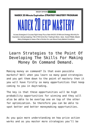 Learn Strategies to the Point Of
Developing The Skills For Making
Money On Command Demand.
Making money on command? Is that even possible
markets? Well when you learn so many good strategies
and you get them down to the point of mastery then it
you will have firstly so many opportunities that keep
coming to you in daytrading.
The key is that these opportunities will be high
probability opportunities for winning and they will
also be able to be overlap one on top of the other
for optimization. So therefore you can be able to
spot better and better moneymaking opportunities.
As you gain more understanding on how price action
works and as you master more strategies you’ll be
 