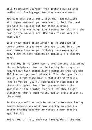 able to prevent yourself from getting sucked into
mediocre or losing opportunities more and more.
How does that work? Well, when you have multiple
strategies mastered you know what to look for. And
you will be looking out for these exciting
opportunities versus getting tempted to fall into the
trap of the marketplace. How does the marketplace
trap you?
Well by watching price action go up and down it
communicates to you to entice you to get in at the
exact wrong time as you probably have experienced
many times as most traders or arguably all traders
have.
So the key is to learn how to stop getting tricked by
the marketplace. You can do that by learning pre-
figured out high probability strategies that you can
FOCUS on and get excited about. Then what you do is
you only trade those high probability strategies.
And as you do, you’ll experience the goodness of
those strategies. And after you experience the
goodness of the strategies you’ll be able to get
clarity on what’s good versus bad in price action at
the moment.
So then you will be much better able to avoid losing
trades because you will have clarity on what’s a
better trading opportunity versus a poor trading
opportunity.
And on top of that, when you have goals in the mind
 