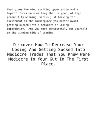 that gives the mind exciting opportunity and a
hopeful focus on something that is good, of high
probability winning, versus just looking for
excitement in the marketplace you better avoid
getting sucked into a mediocre or losing
opportunity. And you more consistently put yourself
on the winning side of trading.
Discover How To Decrease Your
Losing And Getting Sucked Into
Mediocre Trades That You Knew Were
Mediocre In Your Gut In The First
Place.
 
