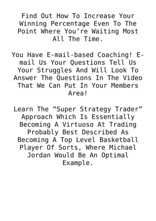 Find Out How To Increase Your
Winning Percentage Even To The
Point Where You’re Waiting Most
All The Time.
You Have E-mail-based Coaching! E-
mail Us Your Questions Tell Us
Your Struggles And Will Look To
Answer The Questions In The Video
That We Can Put In Your Members
Area!
Learn The “Super Strategy Trader”
Approach Which Is Essentially
Becoming A Virtuoso At Trading
Probably Best Described As
Becoming A Top Level Basketball
Player Of Sorts, Where Michael
Jordan Would Be An Optimal
Example.
 