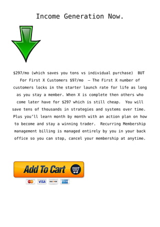 Income Generation Now.
$297/mo (which saves you tons vs individual purchase) BUT
For First X Customers $97/mo – The First X number of
customers locks in the starter launch rate for life as long
as you stay a member. When X is complete then others who
come later have for $297 which is still cheap. You will
save tens of thousands in strategies and systems over time.
Plus you’ll learn month by month with an action plan on how
to become and stay a winning trader. Recurring Membership
management billing is managed entirely by you in your back
office so you can stop, cancel your membership at anytime.
 