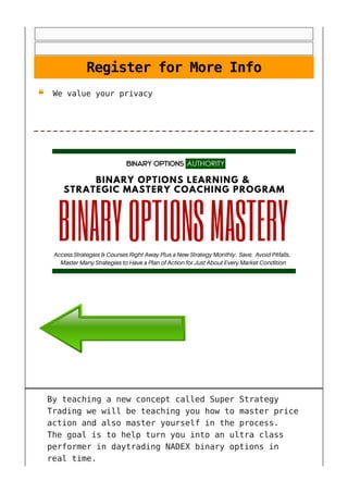 Register for More Info
We value your privacy
By teaching a new concept called Super Strategy
Trading we will be teaching you how to master price
action and also master yourself in the process.
The goal is to help turn you into an ultra class
performer in daytrading NADEX binary options in
real time.
 