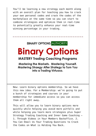 You’ll be learning a new strategy each month along
with an overall plan for teaching you how to crack
your own personal codes and crack the codes of the
marketplace at the same time so you can start to
combine strategies and optimize them in real-time
to potentially greatly enhance your real-time
winning percentage in your trading.
New: Learn binary options membership. So we have
this new idea. For a Membership: we’re going to put
a bunch of strategies and courses in your
membership for immediate access so you can access
them all right away.
This will allow you to learn binary options more
quickly while helping you avoid more pitfalls and
while helping you learn more strategies plus Super
Strategy Trading Coaching and Inner Game Coaching –
1. Through Videos in Your Members Backoffice. 2.
You Can Email Us Your Trading Questions to Crack
the Codes on What is Holding You Back.
 