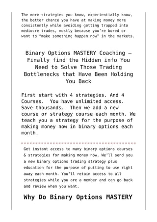 The more strategies you know, experientially know,
the better chance you have at making money more
consistently while avoiding getting trapped into
mediocre trades, mostly because you’re bored or
want to “make something happen now” in the markets.
Binary Options MASTERY Coaching –
Finally find the Hidden info You
Need to Solve Those Trading
Bottlenecks that Have Been Holding
You Back
First start with 4 strategies. And 4
Courses. You have unlimited access.
Save thousands. Then we add a new
course or strategy course each month. We
teach you a strategy for the purpose of
making money now in binary options each
month.
Get instant access to many binary options courses
& strategies for making money now. We’ll send you
a new binary options trading strategy plus
education for the purpose of putting to use right
away each month. You’ll retain access to all
strategies while you are a member and can go back
and review when you want.
Why Do Binary Options MASTERY
 