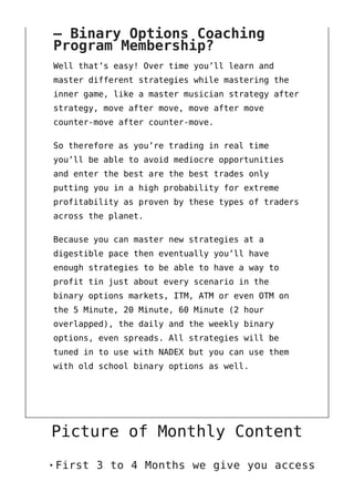 – Binary Options Coaching
Program Membership?
Well that’s easy! Over time you’ll learn and
master different strategies while mastering the
inner game, like a master musician strategy after
strategy, move after move, move after move
counter-move after counter-move.
So therefore as you’re trading in real time
you’ll be able to avoid mediocre opportunities
and enter the best are the best trades only
putting you in a high probability for extreme
profitability as proven by these types of traders
across the planet.
Because you can master new strategies at a
digestible pace then eventually you’ll have
enough strategies to be able to have a way to
profit tin just about every scenario in the
binary options markets, ITM, ATM or even OTM on
the 5 Minute, 20 Minute, 60 Minute (2 hour
overlapped), the daily and the weekly binary
options, even spreads. All strategies will be
tuned in to use with NADEX but you can use them
with old school binary options as well.
Picture of Monthly Content
First 3 to 4 Months we give you access
 