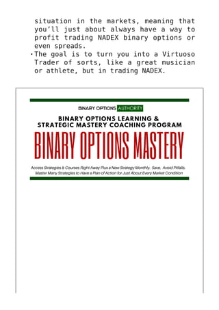 situation in the markets, meaning that
you’ll just about always have a way to
profit trading NADEX binary options or
even spreads.
The goal is to turn you into a Virtuoso
Trader of sorts, like a great musician
or athlete, but in trading NADEX.
 