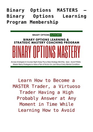 Binary Options MASTERS –
Binary Options Learning
Program Membership
Learn How to Become a
MASTER Trader, a Virtuoso
Trader Having a High
Probably Answer at Any
Moment in Time While
Learning How to Avoid
 