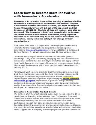 Learn how to become more innovative
with Innovator’s Accelerator
Innovator’s Accelerator is an online learning experience led by
the world’s leading experts on business innovation: Clayton
Christensen of Harvard Business School, Jeff Dyer of Brigham
Young University's Marriott School of Management and Hal
Gregersen of INSEAD. The trio of thought leaders, who also co-
authored “The Innovator’s DNA” and consult with businesses
around the world on disruptive innovation, bring together
research and tools that help business leaders transform into
innovators, ready to be the catalyst for change in their
organizations.
Now, more than ever, it is imperative that employees continuously
innovate for their organizations, despite the increasing time
constraints. Innovator’s Accelerator is now available in a condensed
12-hour format, IA, as well as an immersive 30-hour version, IAx.
- Learners today expect more than video lectures with general
knowledge. They want interesting, engaging and socially interactive
educational content that ties directly to skills they can apply to their
jobs,” said George Lichter, head of innovation programming at Apollo
Lightspeed, the company which launched Innovator’s Accelerator in
January 2013.
“Employers want learning products that their managers can access
24/7 from multiple devices, and that help them solve the real-world
challenges facing their organizations today. We are continually
improving our products to provide highly engaging online learning
innovation program experiences, capable of being company-
customized, to measure learners’ progress with data analytics tools,
and to drive toward the foundational principle underneath IA: that any
employee can become an innovator.”
Innovator’s Accelerator Product Details
IAx consists of 30 hours of learning over seven weeks, including 19 in-
depth lessons featuring video lectures from Christensen, Dyer and
Gregersen; success stories and case studies from top-level executives
and thought leaders; and practice-based activities that allow
participants to apply key concepts and develop innovation skills.
Specialized for intra-organization and geographically dispersed teams,
the highly interactive experience also includes an instructor, dedicated
client support and a company-directed project designed to address an
 