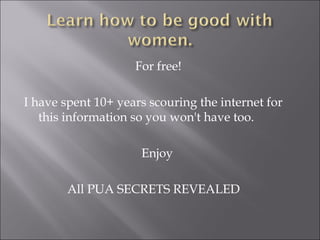 For free!

I have spent 10+ years scouring the internet for
   this information so you won't have too.

                     Enjoy

        All PUA SECRETS REVEALED
 