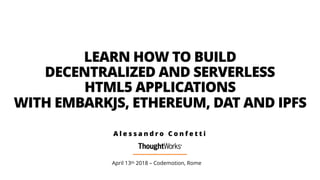 LEARN HOW TO BUILD  
DECENTRALIZED AND SERVERLESS  
HTML5 APPLICATIONS  
WITH EMBARKJS, ETHEREUM, DAT AND IPFS
April 13th 2018 – Codemotion, Rome
A l e s s a n d r o C o n f e t t i
 
