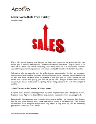 Learn How to Build Trust Quickly
Posted by Puneet




If you sales team is working hard, but you just can’t seem to generate the volume of sales you
should, you’re probably looking at all kinds of methods to increase sales. Did you know it is all
about trust? When sales aren’t completing, more likely than not, it’s because the customer
doesn’t trust you or your organization. That means you need to learn how to build trust quickly.

Salespeople who are successful have the ability to make customers feel like they are important,
and they understand just how important it is to build trust with the customer. It really has little to
do with how much you know about the product, or how well you can close – unless you can
master how to build trust quickly, you will not get the sale. Once you establish trust with the
customer, the hardest part is done, and getting the sale will get easier. Let’s look at building trust
quickly.

Adjust Yourself to the Customer’s Temperament

Research shows there are four temperament styles that people are born into – Analytical, Passive,
Expressive, and Aggressive. Each of these temperaments requires their own unique approach.

For example, if the customer is an aggressive temperament, and they are impatient, then they are
looking for a quick warm up, and a quick presentation, getting to the bottom line. Then again if
the customer is an analytical temperament they expect a long warm up, and an interesting
presentation that covers all the details.



© 2011 Apptivo Inc. All rights reserved.
 