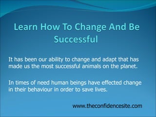 It has been our ability to change and adapt that has made us the most successful animals on the planet. In times of need human beings have effected change in their behaviour in order to save lives.  www.theconfidencesite.com 