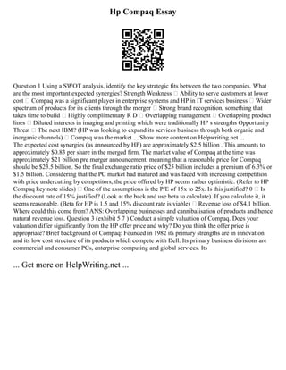 Hp Compaq Essay
Question 1 Using a SWOT analysis, identify the key strategic fits between the two companies. What
are the most important expected synergies? Strength Weakness  Ability to serve customers at lower
cost  Compaq was a significant player in enterprise systems and HP in IT services business  Wider
spectrum of products for its clients through the merger  Strong brand recognition, something that
takes time to build  Highly complimentary R D  Overlapping management  Overlapping product
lines  Diluted interests in imaging and printing which were traditionally HP s strengths Opportunity
Threat  The next IBM? (HP was looking to expand its services business through both organic and
inorganic channels)  Compaq was the market ... Show more content on Helpwriting.net ...
The expected cost synergies (as announced by HP) are approximately $2.5 billion . This amounts to
approximately $0.83 per share in the merged firm. The market value of Compaq at the time was
approximately $21 billion pre merger announcement, meaning that a reasonable price for Compaq
should be $23.5 billion. So the final exchange ratio price of $25 billion includes a premium of 6.3% or
$1.5 billion. Considering that the PC market had matured and was faced with increasing competition
with price undercutting by competitors, the price offered by HP seems rather optimistic. (Refer to HP
Compaq key note slides)  One of the assumptions is the P/E of 15x to 25x. Is this justified? 0  Is
the discount rate of 15% justified? (Look at the back and use beta to calculate). If you calculate it, it
seems reasonable. (Beta for HP is 1.5 and 15% discount rate is viable)  Revenue loss of $4.1 billion.
Where could this come from? ANS: Overlapping businesses and cannibalisation of products and hence
natural revenue loss. Question 3 (exhibit 5 7 ) Conduct a simple valuation of Compaq. Does your
valuation differ significantly from the HP offer price and why? Do you think the offer price is
appropriate? Brief background of Compaq: Founded in 1982 its primary strengths are in innovation
and its low cost structure of its products which compete with Dell. Its primary business divisions are
commercial and consumer PCs, enterprise computing and global services. Its
... Get more on HelpWriting.net ...
 