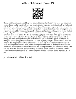 William Shakespeare s Sonnet 130
During the Shakespearean period love was presented in several different ways. Love was sometimes
portrayed as a war between two lovers and sometimes used to profess admiration to a lover. In Sonnet
130, Shakespeare redefined what love poems were, by making his poem a parody of the conventional
love poems that were written by poets in the sixteenth to seventeenth century. Prior to this poem, love
poems were praised for their romantic appeals where more often than not they praised women for their
beauty and god like appearance. This poem was known to be one of Shakespeare s most famous
sonnets because of its central idea that love is not only physical attraction. In the typical love poems
women were described to have flawless skin, rosy cheeks and were admired by everyone in their
society, while this poem particularly has a different tone to it. It mocks the typical love poems by
stating his honest feelings towards his lover. The poem began by using the term mistress, a word that
indicates that the poem was addressed to someone he loved (1). The word mistress lets the reader
know that the poem was a love poem, and if Shakespeare had started this poem with any other line
there would have been confusion on whether if it was a love poem or not, the tone would change. The
next line states that his lovers eyes was nothing like the sun, which usually in love poems after the
lover was identified there would be a simile comparing her eyes to the sun not the opposite (1). The
poet
... Get more on HelpWriting.net ...
 