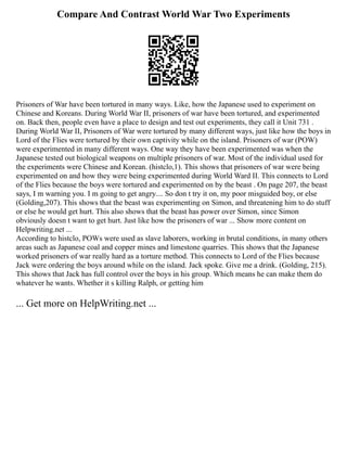 Compare And Contrast World War Two Experiments
Prisoners of War have been tortured in many ways. Like, how the Japanese used to experiment on
Chinese and Koreans. During World War II, prisoners of war have been tortured, and experimented
on. Back then, people even have a place to design and test out experiments, they call it Unit 731 .
During World War II, Prisoners of War were tortured by many different ways, just like how the boys in
Lord of the Flies were tortured by their own captivity while on the island. Prisoners of war (POW)
were experimented in many different ways. One way they have been experimented was when the
Japanese tested out biological weapons on multiple prisoners of war. Most of the individual used for
the experiments were Chinese and Korean. (histclo,1). This shows that prisoners of war were being
experimented on and how they were being experimented during World Ward II. This connects to Lord
of the Flies because the boys were tortured and experimented on by the beast . On page 207, the beast
says, I m warning you. I m going to get angry.... So don t try it on, my poor misguided boy, or else
(Golding,207). This shows that the beast was experimenting on Simon, and threatening him to do stuff
or else he would get hurt. This also shows that the beast has power over Simon, since Simon
obviously doesn t want to get hurt. Just like how the prisoners of war ... Show more content on
Helpwriting.net ...
According to histclo, POWs were used as slave laborers, working in brutal conditions, in many others
areas such as Japanese coal and copper mines and limestone quarries. This shows that the Japanese
worked prisoners of war really hard as a torture method. This connects to Lord of the Flies because
Jack were ordering the boys around while on the island. Jack spoke. Give me a drink. (Golding, 215).
This shows that Jack has full control over the boys in his group. Which means he can make them do
whatever he wants. Whether it s killing Ralph, or getting him
... Get more on HelpWriting.net ...
 